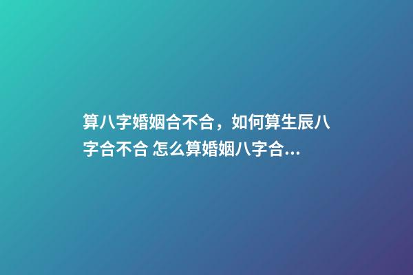 算八字婚姻合不合，如何算生辰八字合不合 怎么算婚姻八字合不合適，測八字 婚姻合不合適-第1張-觀點-玄機派